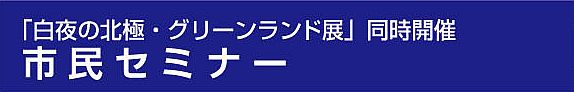 【11月3日・10日・24日 開催】 「白夜の北極・グリーンランド展」 同時開催 市民セミナー （全３回）